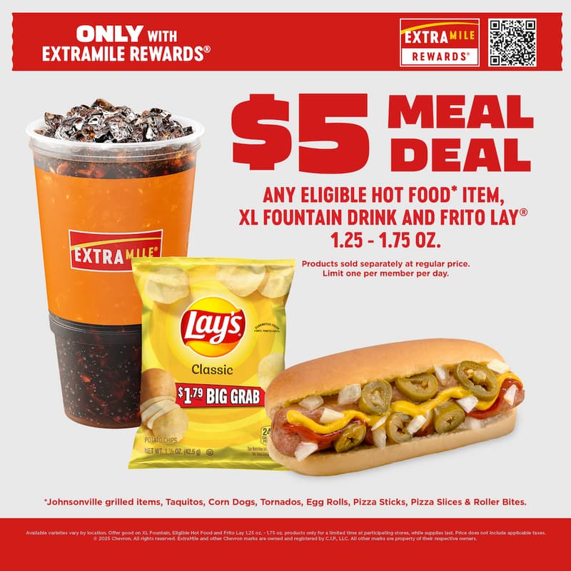 Only with ExtraMile Rewards® $5 Meal Deal Any eligible hot food* item, XL fountain drink and frito lay® 1.5oz. - 2 oz. products sold separately at regular price. Limit one member per day, *Johnsonville grilled items, Taquitos, Corn Dogs, Tornados, Egg Rolls, Pizza Sticks, Pizza Slices, & Roller Bites. Available varieties vary by location. Offer good on XL Fountain, Eligible Hot Food and Frito Lay 1.5 oz. - 2 oz. products only for a limited time at participating stores, while supplies last. Price does not include applicable taxes. © 2025 Chevron. All rights reserved. ExtraMile and other Chevron marks are owned and registered by C.I.P., LLC. All other marks are property of their respective owners.