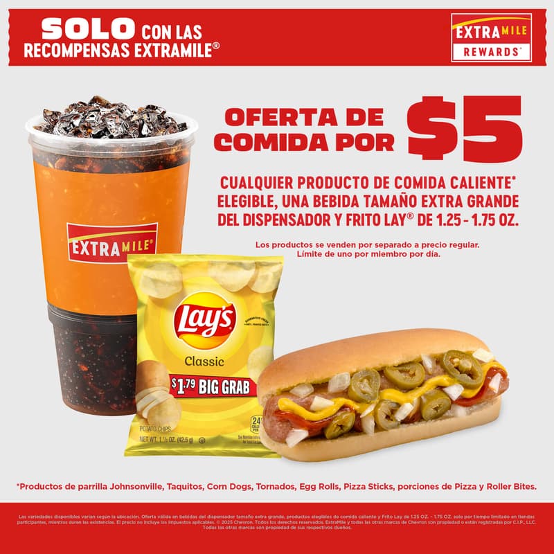 Solo con ExtraMile Rewards Oferta de comida por 5 dolares Cualquier alimento caliente elegible bebida fuente XL y producto Frito Lay de 1 25 a 1 75 oz vendidos por separado a precio regular Limite de uno por miembro por dia Articulos elegibles incluyen Johnsonville Taquitos Corn Dogs Tornados Egg Rolls Pizza Sticks Pizza Slices y Roller Bites Variedades pueden variar segun la ubicacion Oferta valida solo por tiempo limitado en tiendas participantes hasta agotar existencias Precio no incluye impuestos 2025 Chevron Todos los derechos reservados ExtraMile y otras marcas son propiedad registrada de CIP LLC