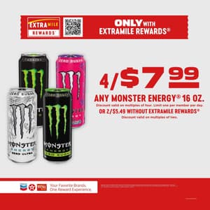 Only with ExtraMile Rewards 4/$7.99 any Monster Energy 16oz. Discount valid on multiples of four. Limit one per member per day. Or 2/$5.49 without ExtraMile Rewards Discount valid on multiples of two. Varieties vary by location. Offer good for a limited time at paricipating stores that advertise the program, while supplies last. Taxes and CRV may apply. 2026 Chevron. All rights reserved. ExtraMile and other Chevron marks and logos are registered trademarks of Chevron I.P. LLC. All other marks are property of their respective owners.