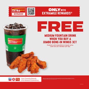 Only with ExtraMile Rewards FREE medium fountain drink when you buy a jumbo bone-in wings 3CT Products sold separately at regular price. Limit one per member per day. Varieties vary by location. Offer good for a limited time at participating stores that advertise the program, while supplies last. Taxes and CRV may apply. 2026 Chevron. All rights reserved. ExtraMile and other Chevron marks and logos are registered trademarks of Chevron I.P. LLC. All other marks are property of their respective owners.