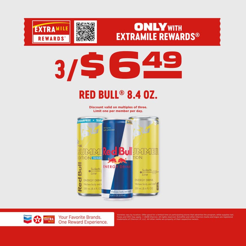 Only with ExtraMile Rewards 3/$6.49 Red bull 8.4oz. Discount valid on multiples of three. Limit one per member per day. Varieties vary by location. Offer good for a limited time at participating stores that advertise the program, while supplies last. Taxes and CRV may apply. 2026 Chevron. All rights reserved. ExtraMile and other Chevron marks and logos are registered trademarks of Chevron I.P. LLC. All other marks are property of their respective owners.