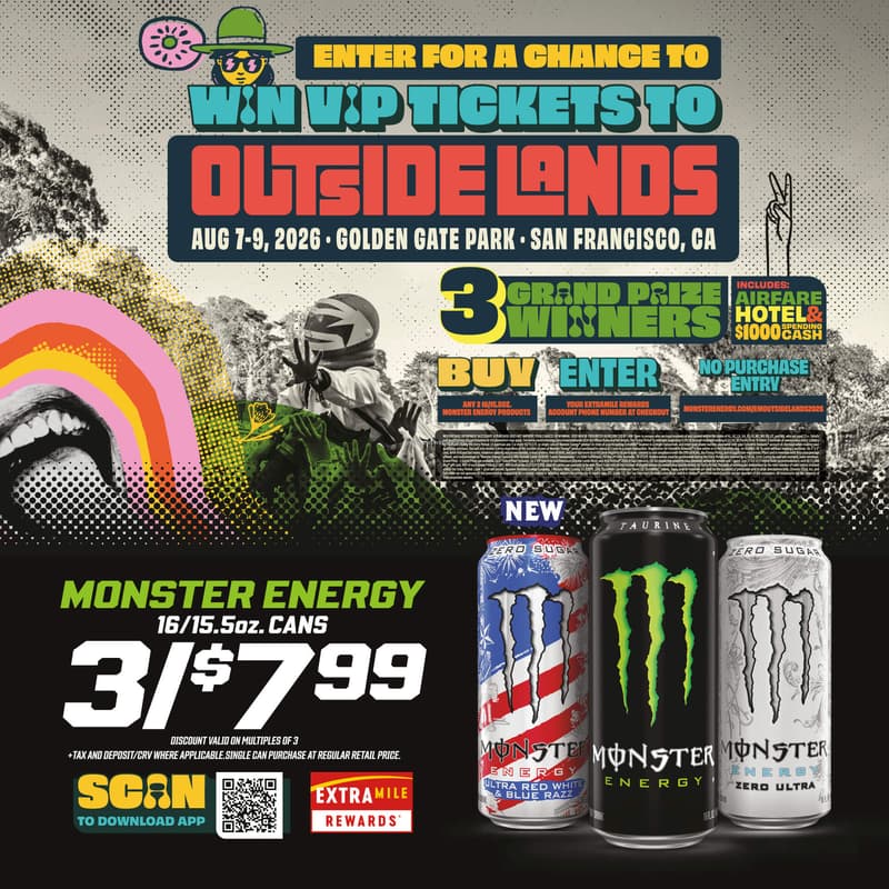 Enter for a chance to win VIP tickets to Outside Lands Aug 7-9, 2026 Golden Gate Park San Franciso, CA. 3 grand prize winners includes: airfare hotel & $1000 spending cash. BUY any 316/15.5oz. Monster engergy products ENTER your extramile rewards account phone number at checkout NO PURCHASE ENTRY monsterenergy.com/emoutsidelands2026 Monster energy 16/15.5oz. cans 3/$7.99 discount valid on multiples of 3 +tax and deposit/crv where applicable. single can purchase at regular retail price.