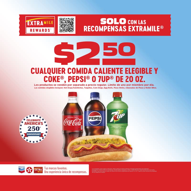 $2.50 CUALQUIER COMIDA CALIENTE ELEGIBLE Y COKE, PEPSI O 7UP DE 20 OZ. Los productos se venden por separado a precio regular. Límite de uno por miembro por día. Las comidas elegibles incluyen: Hot Dogs/Salchichas, Taquitos, Corn Dogs, Egg Rolls, Pizza Sticks, rebanadas de Pizza y Roller Bites.