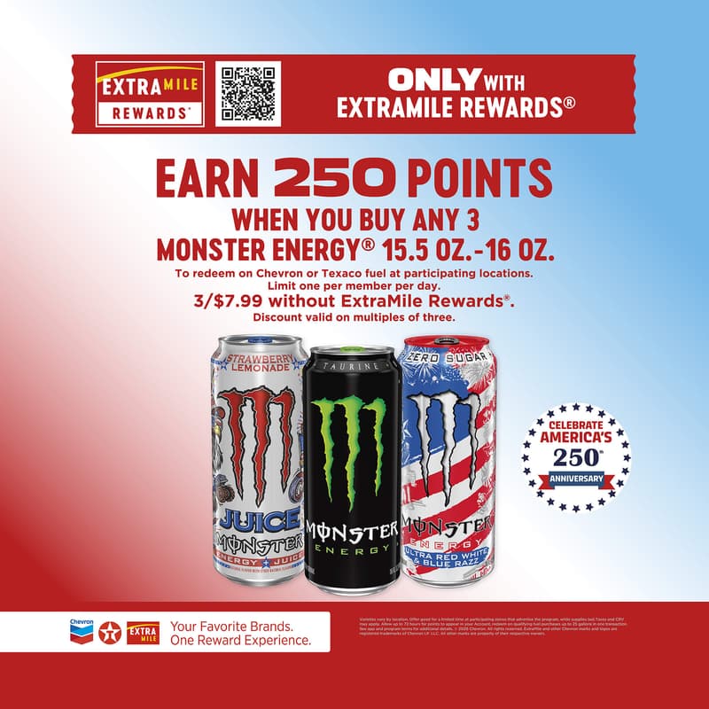 Only with ExtraMile Rewards Earn 250 points when you buy any 3 monster energy 15.5 oz. - 16 oz. to redeem on chevron or Texaco fuel at participating locations. Limit one per member per day. 3/$7.99 without ExtraMile Rewards. Discount valide on multiples of three. Varieties vary by location. Offer good for a limited time at paricipating stores that advertise the program, while supplies last. Taxes and CRV may apply. Allow up to 72 housr for points to appear in your account, redeem in qualifying fuel purchases up to 25 gallons in one transaction. See app and program terms for additional details. 2026 Chevron. All rights reserved. ExtraMile and other Chevron marks and logos are registered trademarks of Chevron I.P. LLC. All other marks are property of their respective owners.